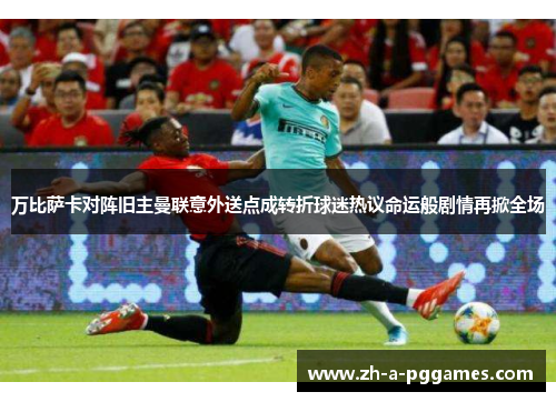 万比萨卡对阵旧主曼联意外送点成转折球迷热议命运般剧情再掀全场
