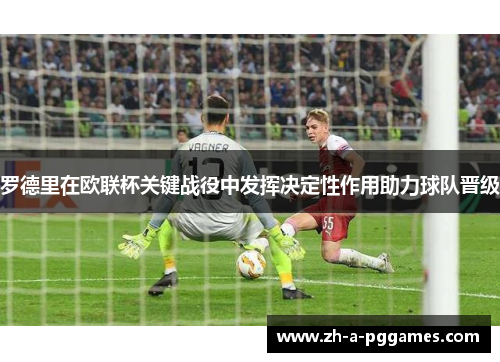 罗德里在欧联杯关键战役中发挥决定性作用助力球队晋级