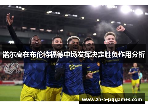 诺尔高在布伦特福德中场发挥决定胜负作用分析 诺尔高在布伦特福德中场发挥决定胜负作用分析
