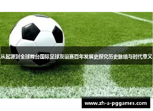 从起源到全球舞台国际足球友谊赛百年发展史探究历史脉络与时代意义