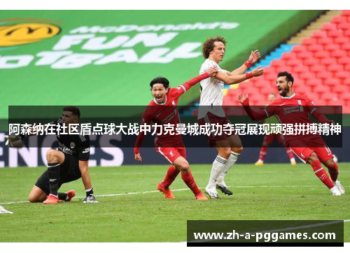 阿森纳在社区盾点球大战中力克曼城成功夺冠展现顽强拼搏精神 阿森纳在社区盾点球大战中力克曼城成功夺冠展现顽强拼搏精神